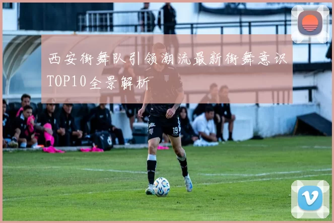西安街舞队引领潮流最新街舞意识TOP10全景解析