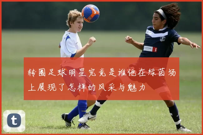 转圈足球明星究竟是谁他在绿茵场上展现了怎样的风采与魅力