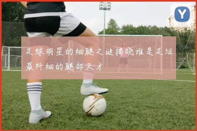 足球明星的细腿之谜揭晓谁是足坛最纤细的腿部天才