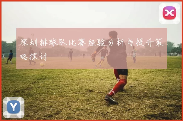 深圳排球队比赛经验分析与提升策略探讨