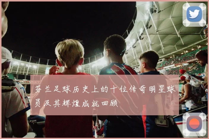 芬兰足球历史上的十位传奇明星球员及其辉煌成就回顾