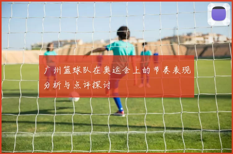 广州篮球队在奥运会上的节奏表现分析与点评探讨