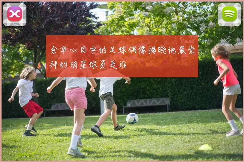 余华心目中的足球偶像揭晓他最崇拜的明星球员是谁