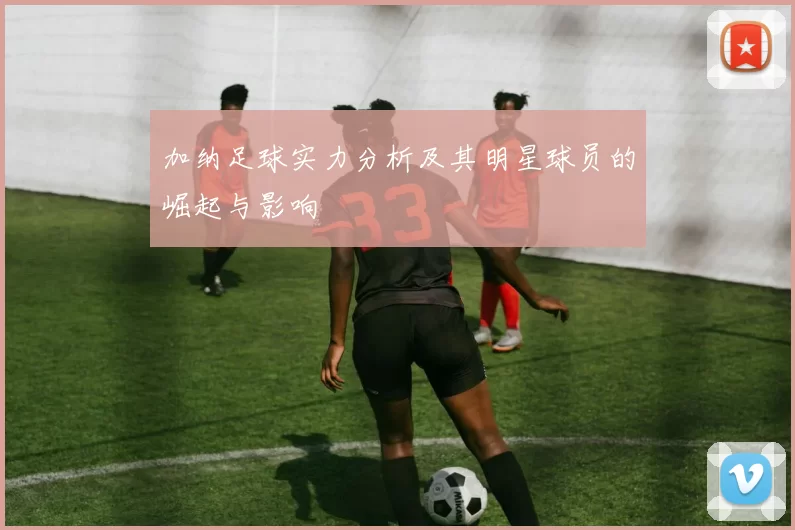 加纳足球实力分析及其明星球员的崛起与影响