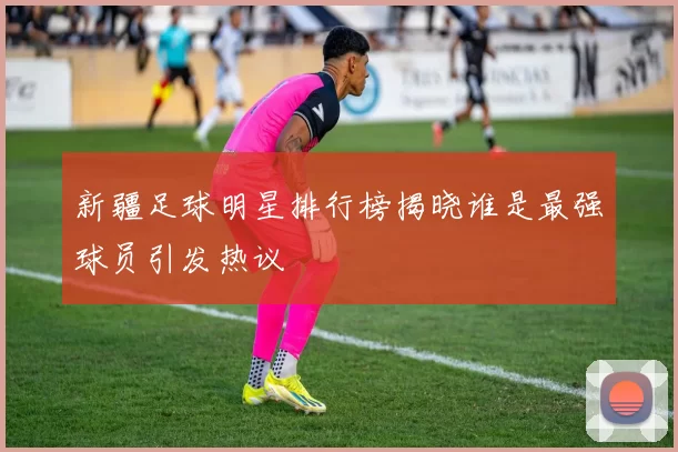 新疆足球明星排行榜揭晓谁是最强球员引发热议