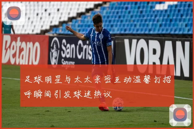 足球明星与太太亲密互动温馨打招呼瞬间引发球迷热议