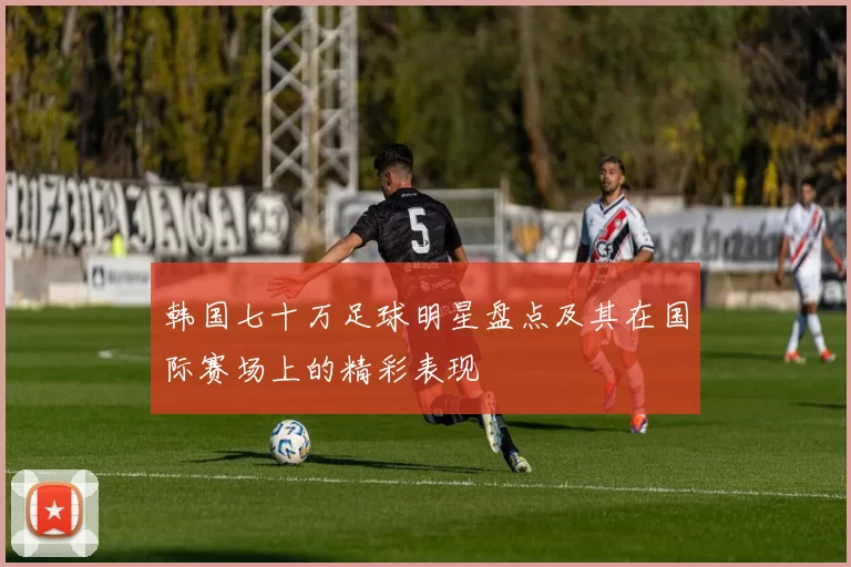 韩国七十万足球明星盘点及其在国际赛场上的精彩表现