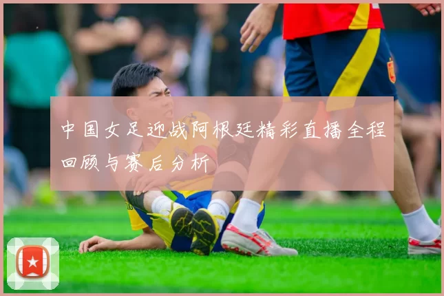 中国女足迎战阿根廷精彩直播全程回顾与赛后分析