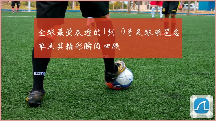 全球最受欢迎的1到10号足球明星名单及其精彩瞬间回顾