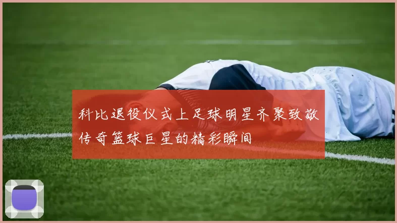 科比退役仪式上足球明星齐聚致敬传奇篮球巨星的精彩瞬间