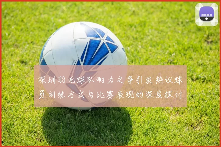 深圳羽毛球队耐力之争引发热议球员训练方式与比赛表现的深度探讨