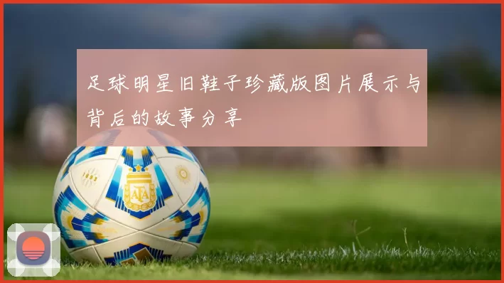 足球明星旧鞋子珍藏版图片展示与背后的故事分享