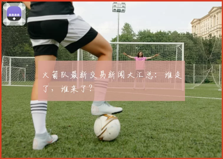 火箭队最新交易新闻大汇总：谁走了，谁来了？