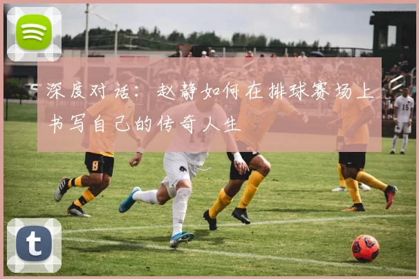 深度对话：赵静如何在排球赛场上书写自己的传奇人生