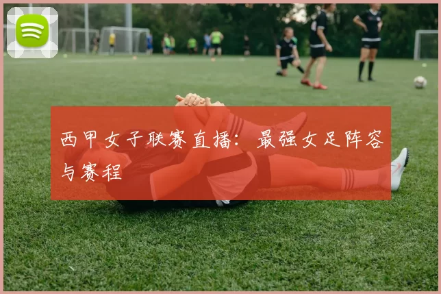 西甲女子联赛直播：最强女足阵容与赛程