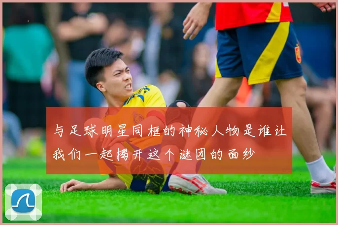 与足球明星同框的神秘人物是谁让我们一起揭开这个谜团的面纱