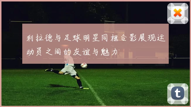利拉德与足球明星同框合影展现运动员之间的友谊与魅力