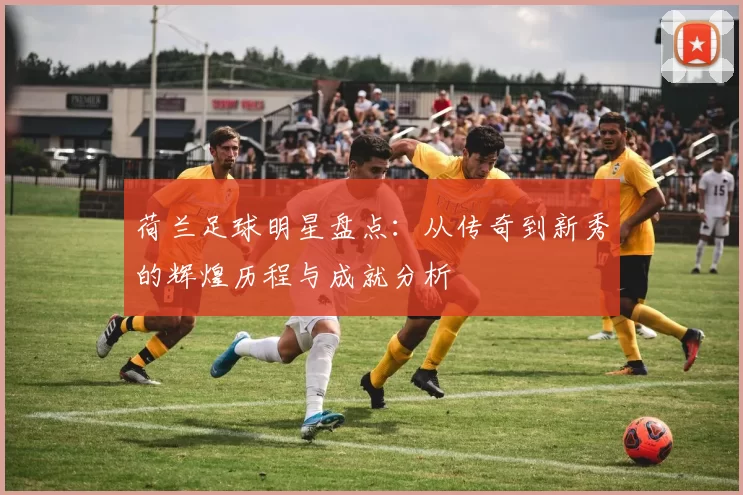 荷兰足球明星盘点：从传奇到新秀的辉煌历程与成就分析