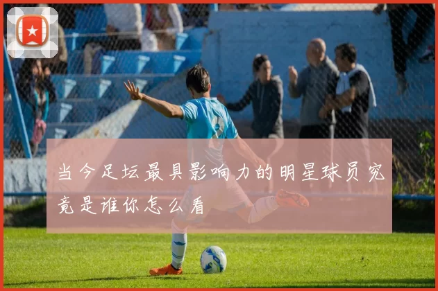 当今足坛最具影响力的明星球员究竟是谁你怎么看