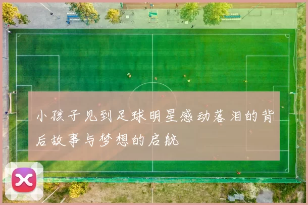 小孩子见到足球明星感动落泪的背后故事与梦想的启航