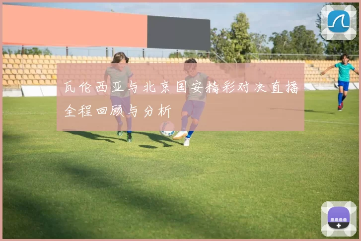 瓦伦西亚与北京国安精彩对决直播全程回顾与分析