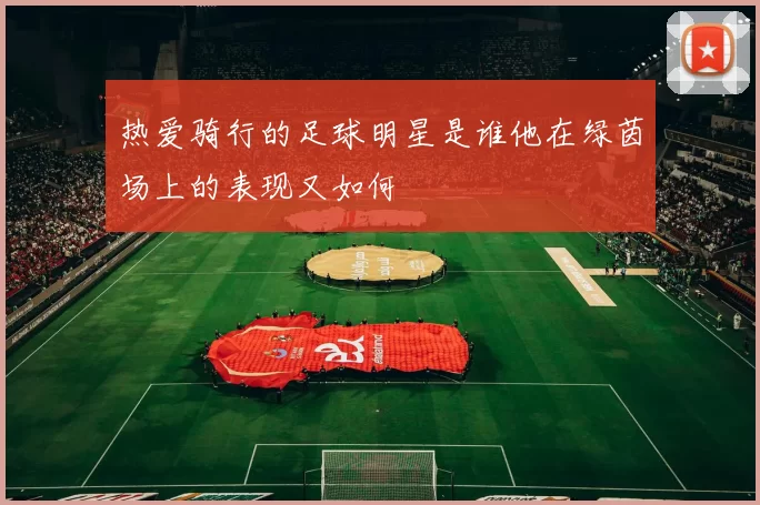 热爱骑行的足球明星是谁他在绿茵场上的表现又如何