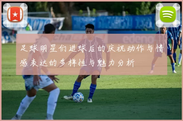 足球明星们进球后的庆祝动作与情感表达的多样性与魅力分析