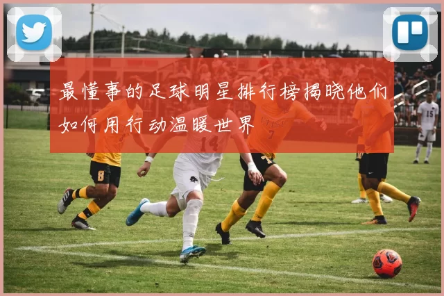 最懂事的足球明星排行榜揭晓他们如何用行动温暖世界