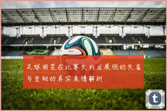足球明星在比赛失利后展现的失落与坚韧的真实表情解析