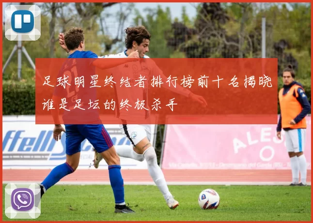 足球明星终结者排行榜前十名揭晓谁是足坛的终极杀手