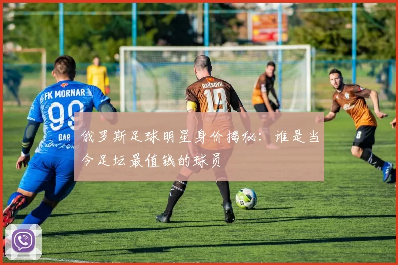俄罗斯足球明星身价揭秘：谁是当今足坛最值钱的球员