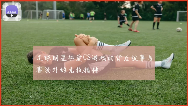 足球明星热爱CS游戏的背后故事与赛场外的竞技精神