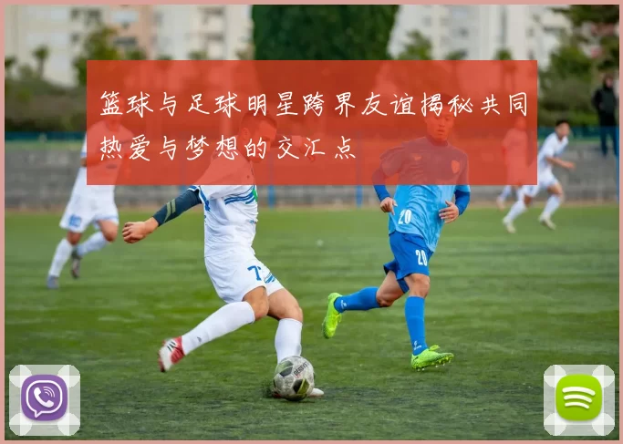 篮球与足球明星跨界友谊揭秘共同热爱与梦想的交汇点