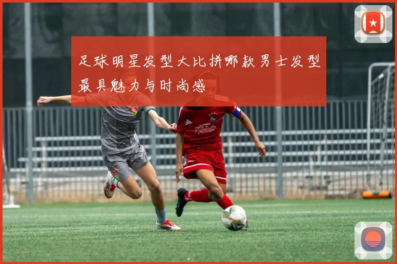 足球明星发型大比拼哪款男士发型最具魅力与时尚感