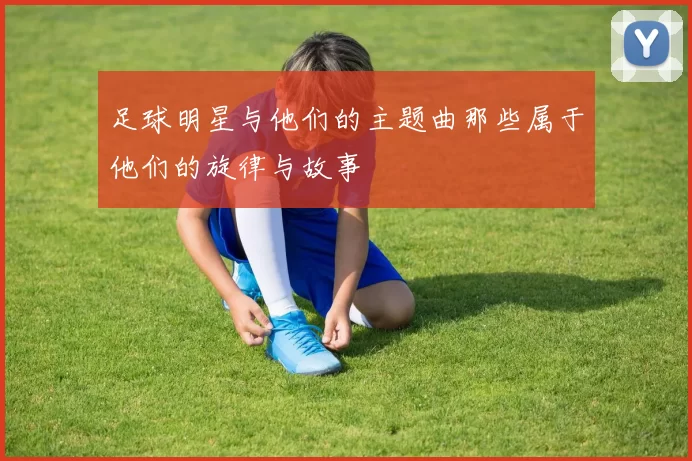 足球明星与他们的主题曲那些属于他们的旋律与故事