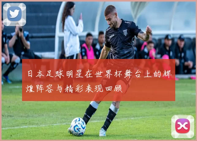 日本足球明星在世界杯舞台上的辉煌阵容与精彩表现回顾