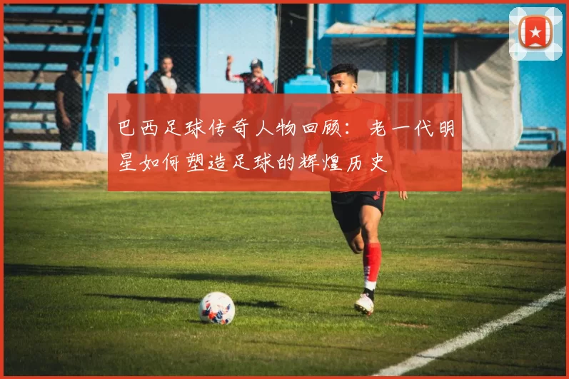 巴西足球传奇人物回顾：老一代明星如何塑造足球的辉煌历史