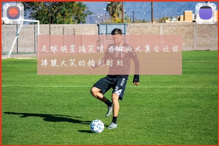 足球明星搞笑喷酒瞬间大集合让你捧腹大笑的精彩时刻