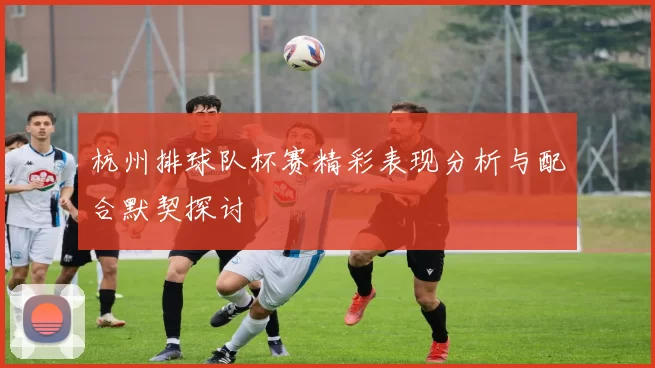 杭州排球队杯赛精彩表现分析与配合默契探讨