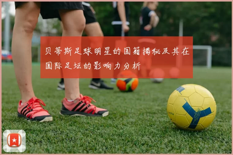 贝蒂斯足球明星的国籍揭秘及其在国际足坛的影响力分析