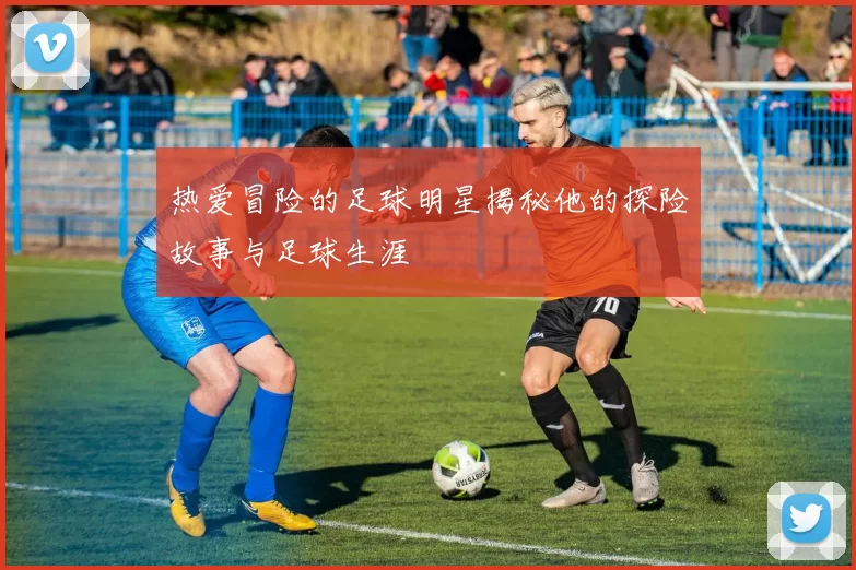 热爱冒险的足球明星揭秘他的探险故事与足球生涯