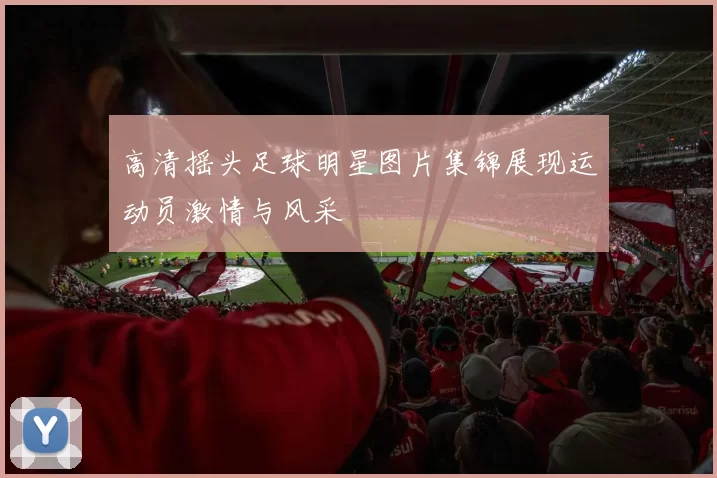 高清摇头足球明星图片集锦展现运动员激情与风采