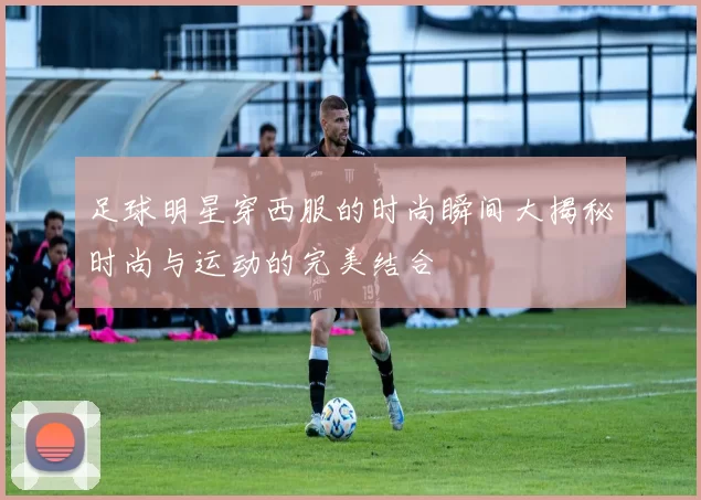 足球明星穿西服的时尚瞬间大揭秘时尚与运动的完美结合