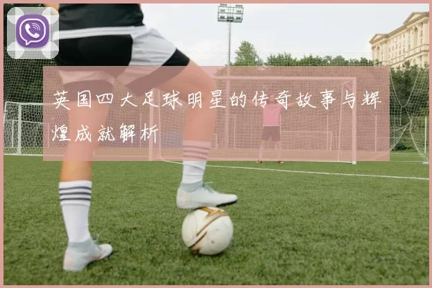 英国四大足球明星的传奇故事与辉煌成就解析