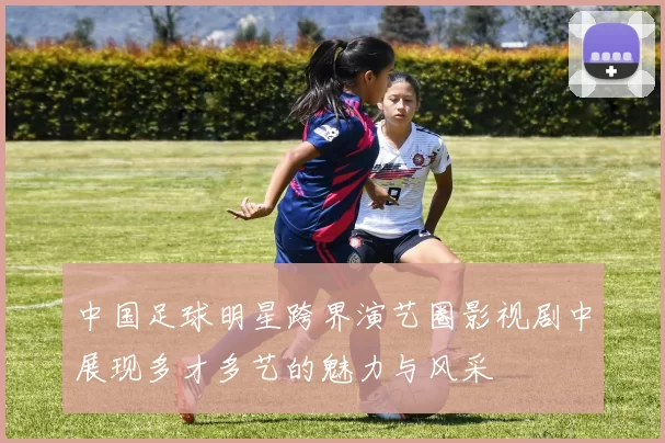中国足球明星跨界演艺圈影视剧中展现多才多艺的魅力与风采
