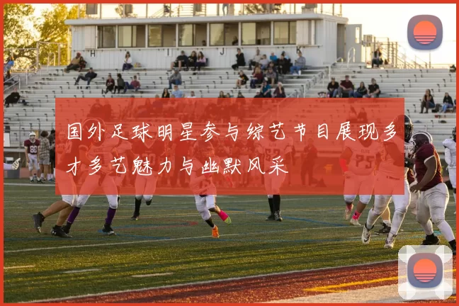 国外足球明星参与综艺节目展现多才多艺魅力与幽默风采