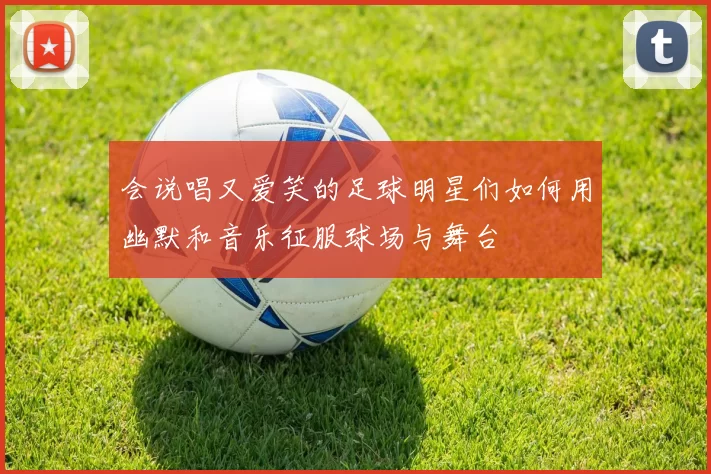 会说唱又爱笑的足球明星们如何用幽默和音乐征服球场与舞台