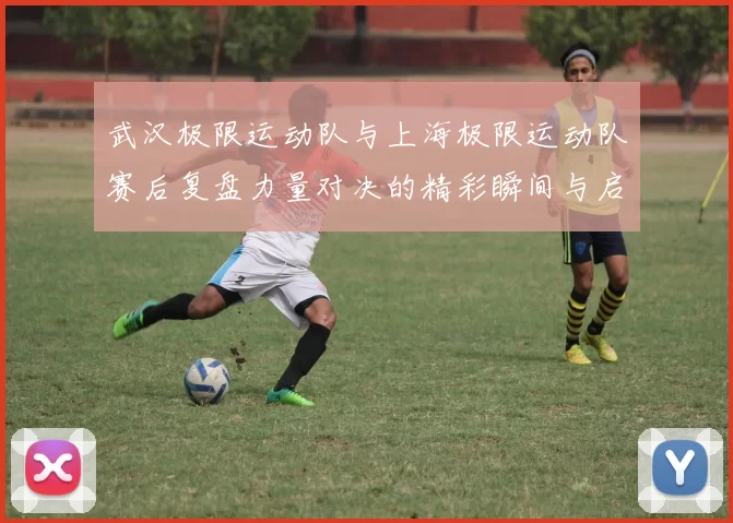 武汉极限运动队与上海极限运动队赛后复盘力量对决的精彩瞬间与启示