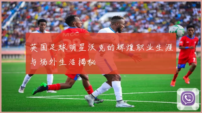 英国足球明星沃克的辉煌职业生涯与场外生活揭秘