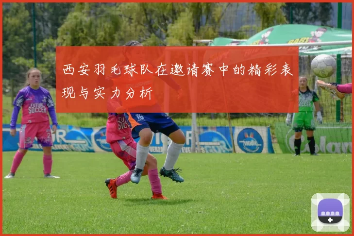 西安羽毛球队在邀请赛中的精彩表现与实力分析